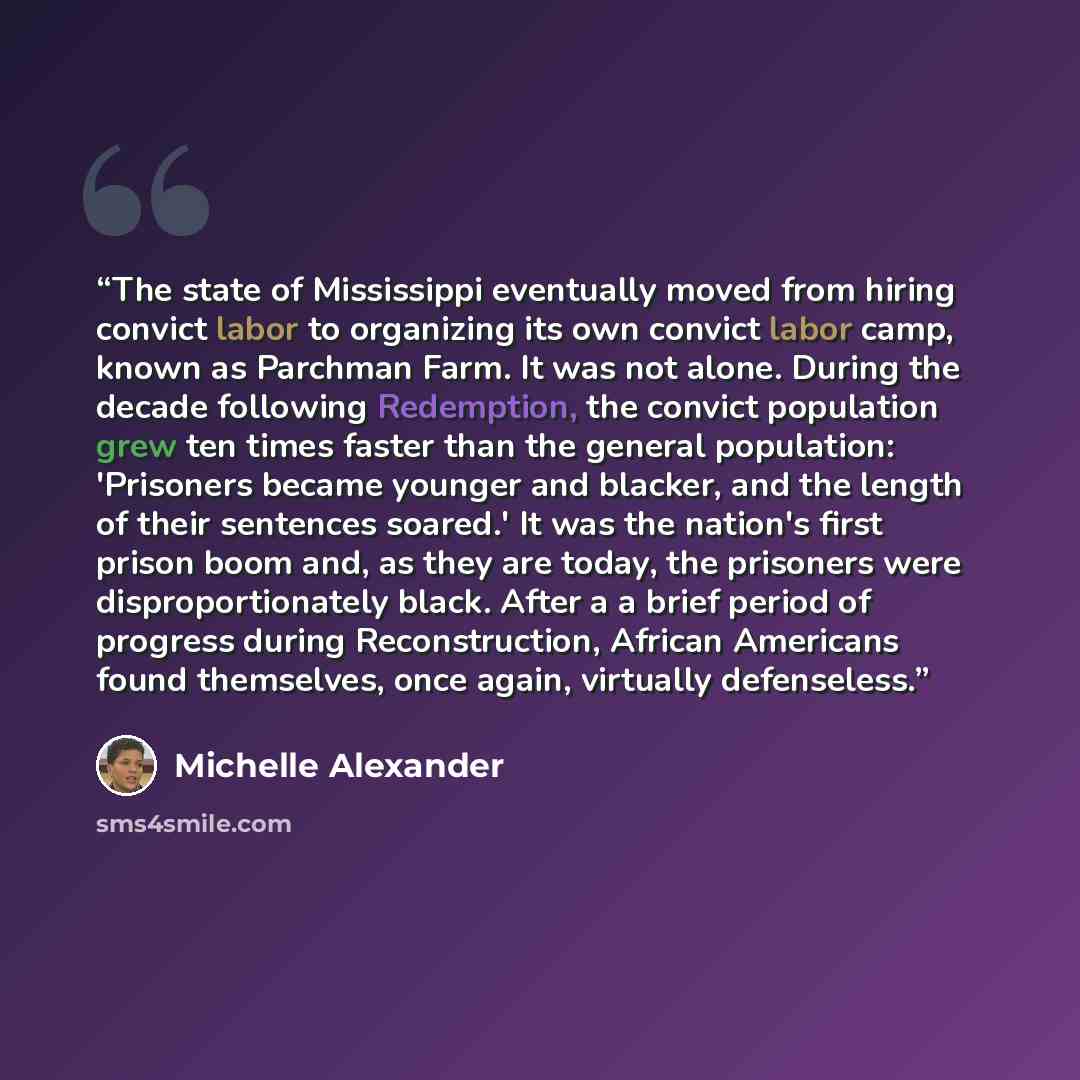 “The state of Mississippi eventually moved from hiring convict labor to organizing its own convict labor camp, known as Parchman Farm. It was not alone. During the decade following Redemption, the convict population grew ten times faster than the general population: 'Prisoners became younger and…” quote by Michelle Alexander
