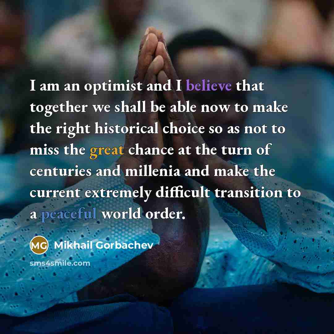 “I am an optimist and I believe that together we shall be able now to make the right historical choice so as not to miss the great chance at the turn of centuries and millenia and make the current extremely difficult transition to a peaceful world order.” quote by Mikhail Gorbachev