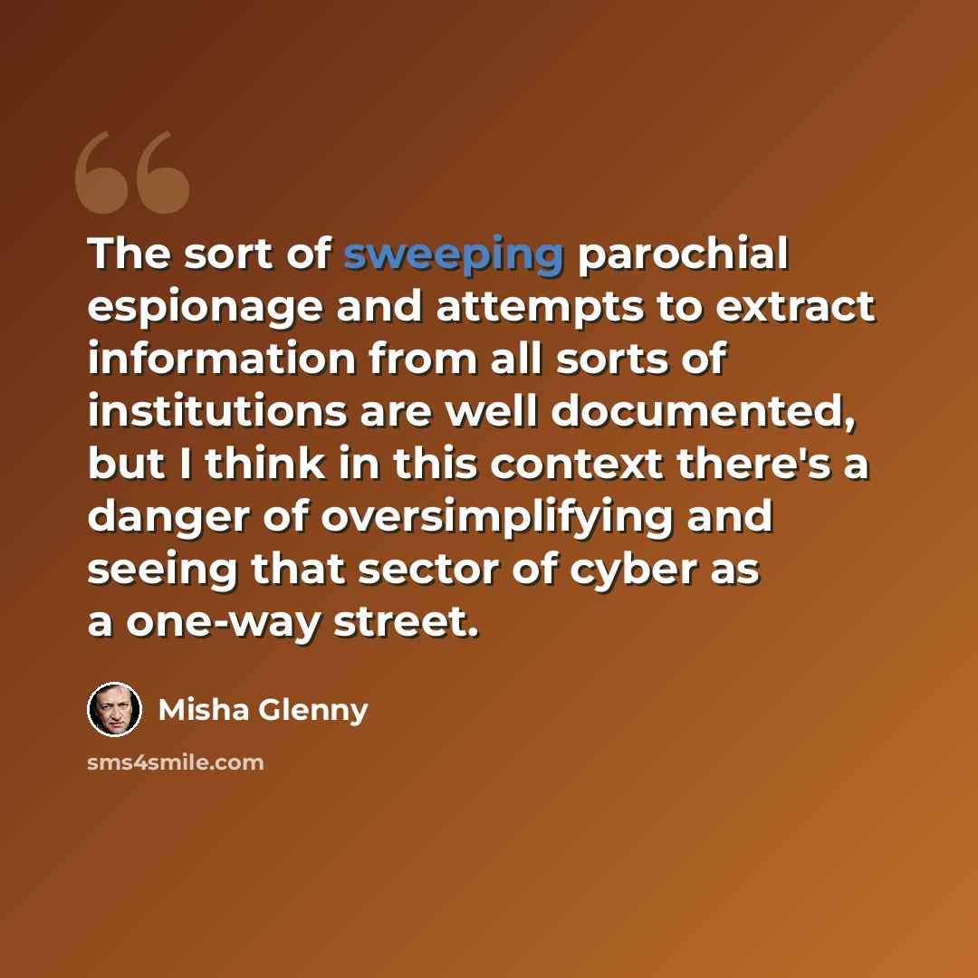 “The sort of sweeping parochial espionage and attempts to extract information from all sorts of institutions are well documented, but I think in this context there's a danger of oversimplifying and seeing that sector of cyber as a one-way street.” quote by Misha Glenny