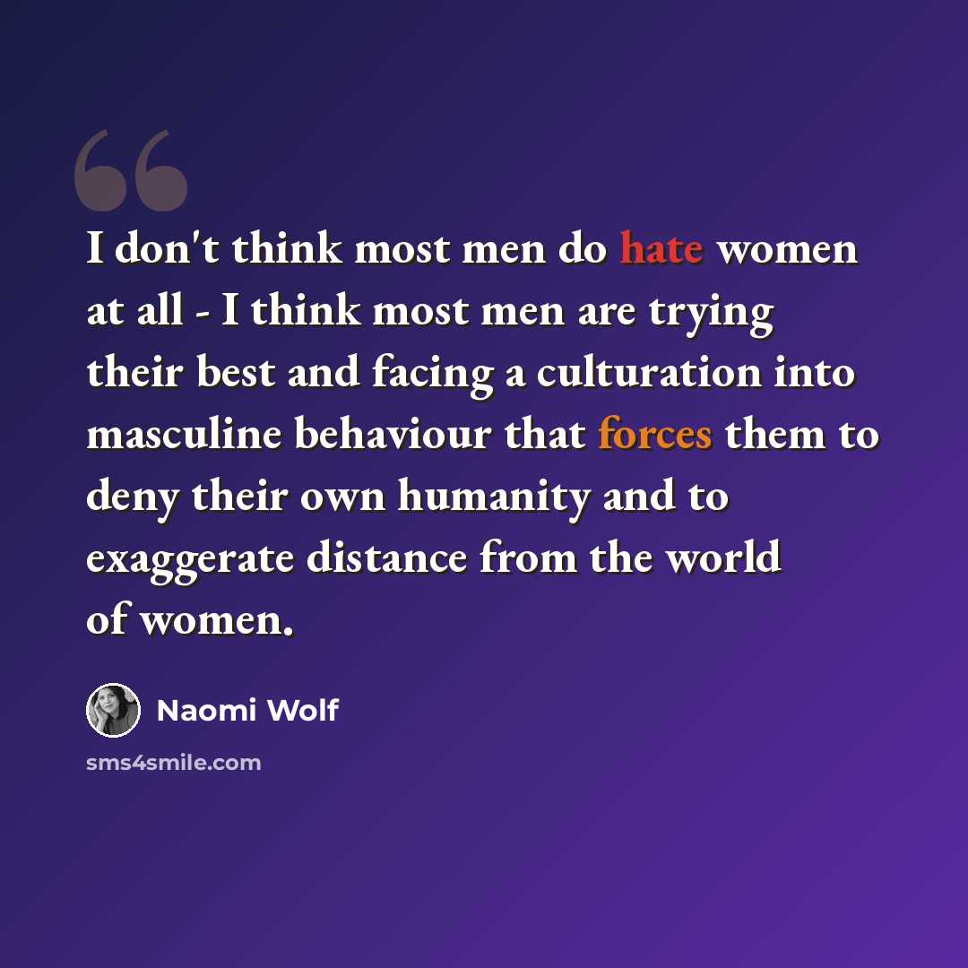 “I don't think most men do hate women at all - I think most men are trying their best and facing a culturation into masculine behaviour that forces them to deny their own humanity and to exaggerate distance from the world of women.” quote by Naomi Wolf