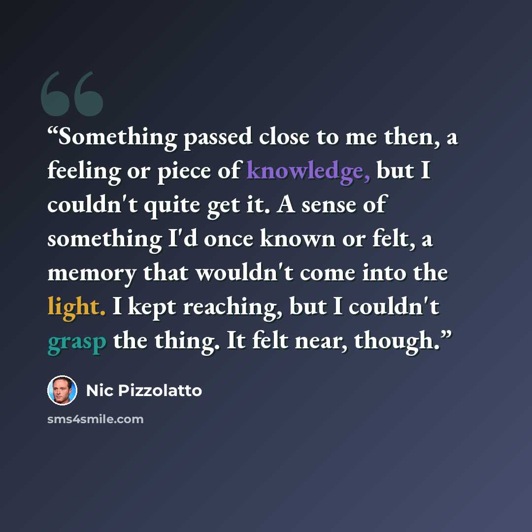 “Something passed close to me then, a feeling or piece of knowledge, but I couldn't quite get it. A sense of something I'd once known or felt, a memory that wouldn't come into the light. I kept reaching, but I couldn't grasp the thing. It felt near, though.” quote by Nic Pizzolatto