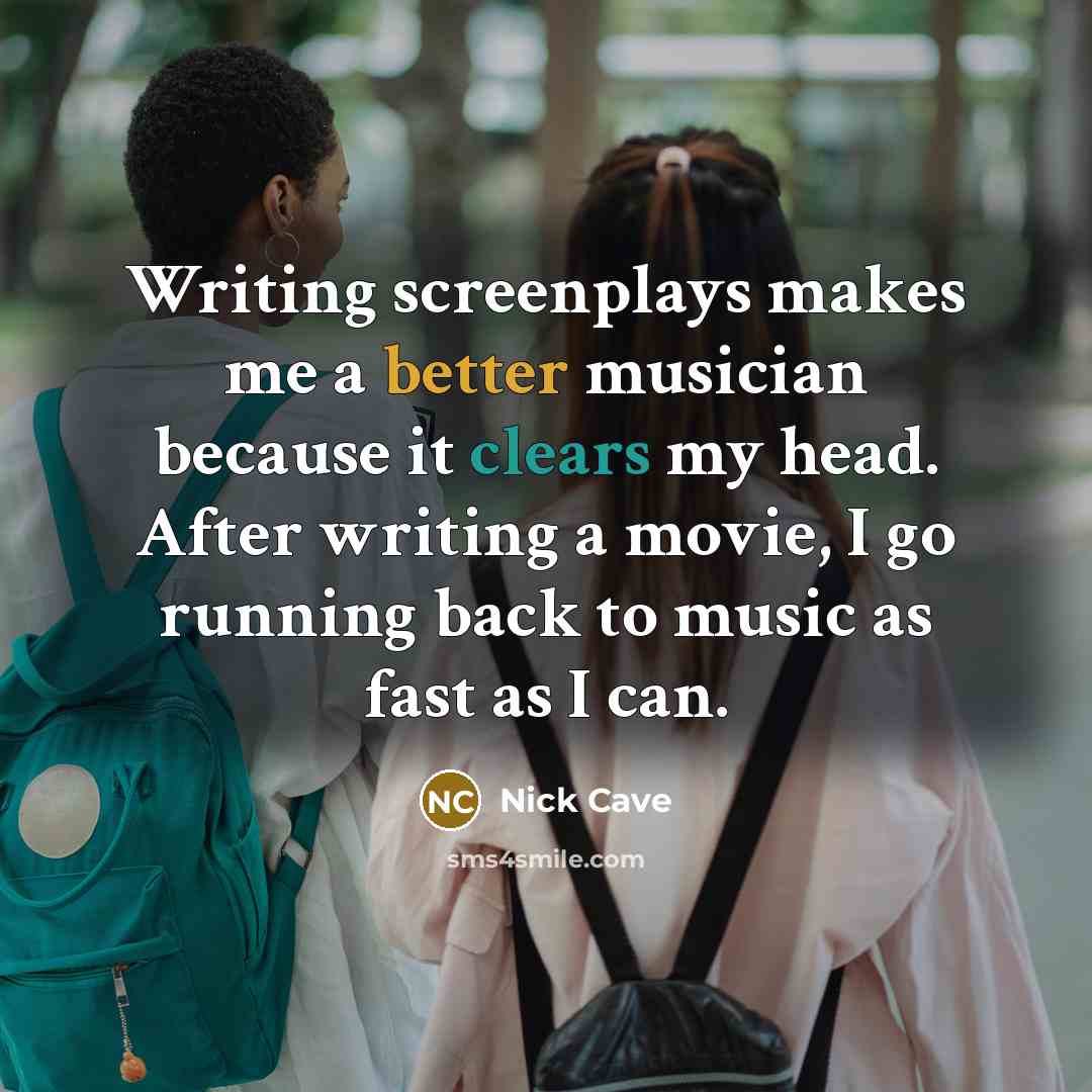 “Writing screenplays makes me a better musician because it clears my head. After writing a movie, I go running back to music as fast as I can.” quote by Nick Cave