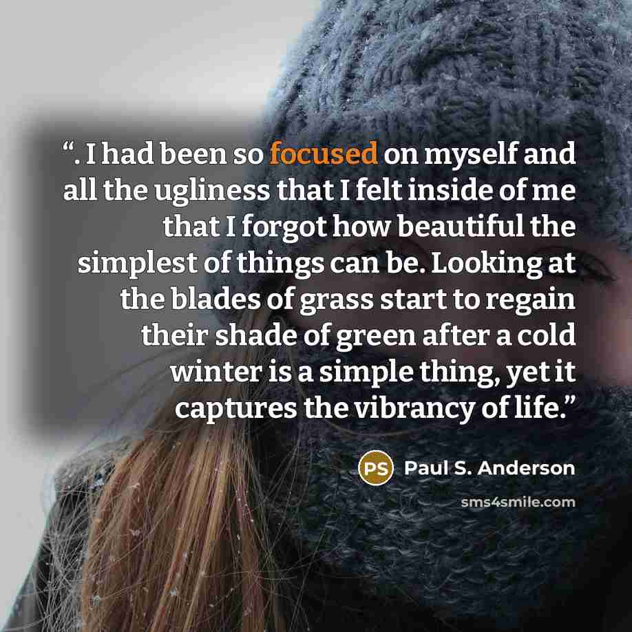 “. I had been so focused on myself and all the ugliness that I felt inside of me that I forgot how beautiful the simplest of things can be. Looking at the blades of grass start to regain their shade of green after a cold winter is a simple thing, yet it captures the vibrancy of life.” quote by Paul S. Anderson