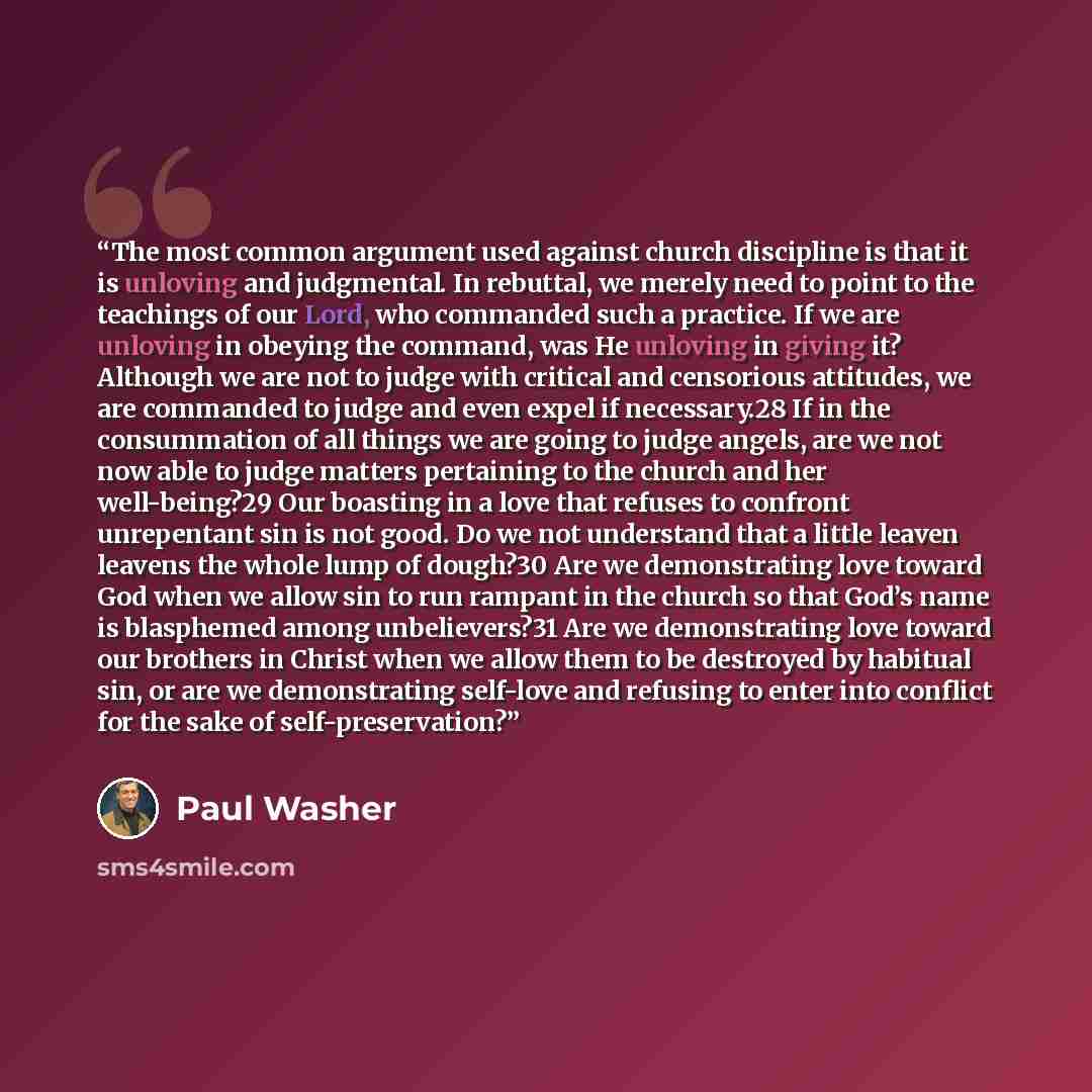 “The most common argument used against church discipline is that it is unloving and judgmental. In rebuttal, we merely need to point to the teachings of our Lord, who commanded such a practice. If we are unloving in obeying the command, was He unloving in giving it? Although we are not to judge…” quote by Paul Washer