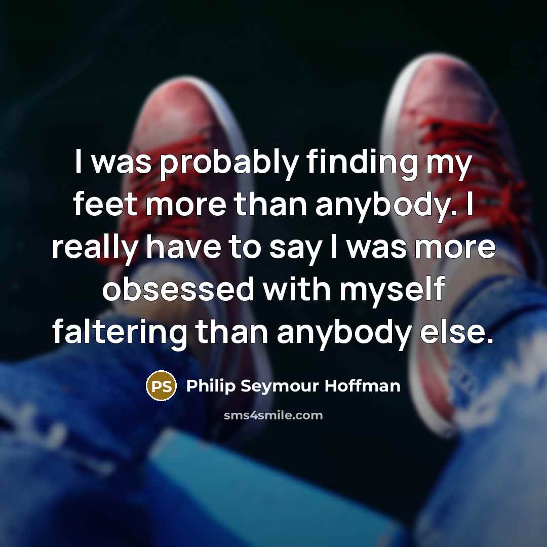 “I was probably finding my feet more than anybody. I really have to say I was more obsessed with myself faltering than anybody else.” quote by Philip Seymour Hoffman