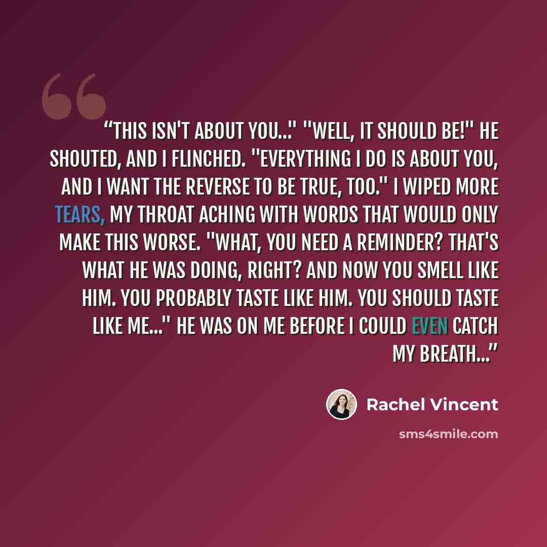 “This isn't about you…" "Well, it should be!" he shouted, and I flinched. "Everything I do is about you, and I want the reverse to be true, too." I wiped more tears, my throat aching with words that would only make this worse. "What, you need a reminder? That's what he was doing, right? And now you…” quote by Rachel Vincent