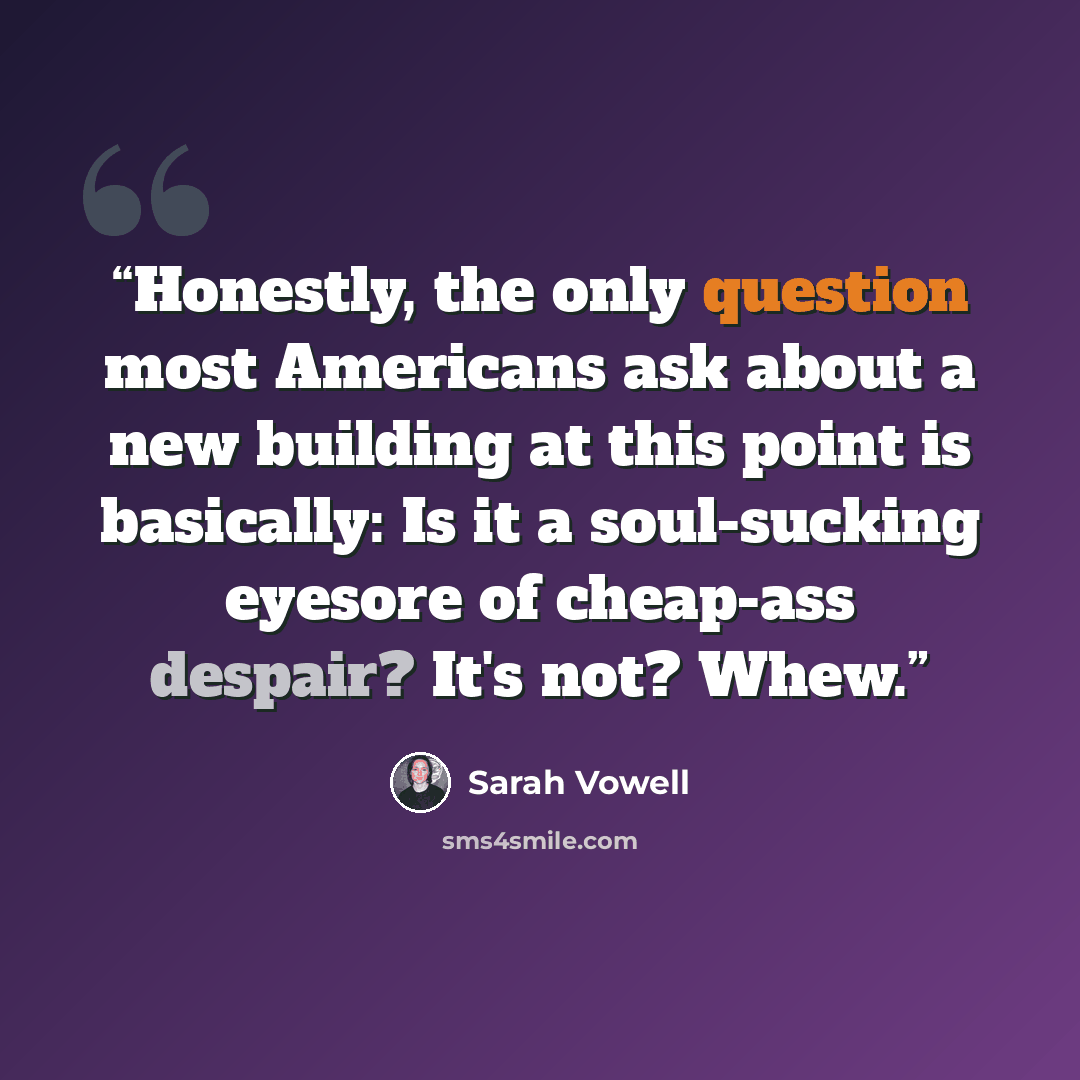 “Honestly, the only question most Americans ask about a new building at this point is basically: Is it a soul-sucking eyesore of cheap-ass despair? It's not? Whew.” quote by Sarah Vowell