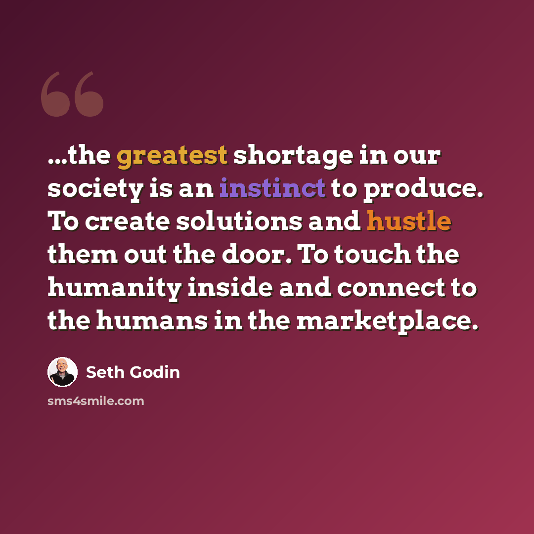 “...the greatest shortage in our society is an instinct to produce. To create solutions and hustle them out the door. To touch the humanity inside and connect to the humans in the marketplace.” quote by Seth Godin