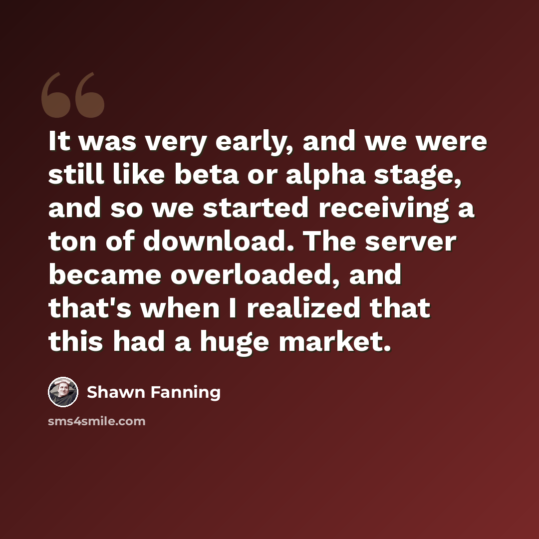 “It was very early, and we were still like beta or alpha stage, and so we started receiving a ton of download. The server became overloaded, and that's when I realized that this had a huge market.” quote by Shawn Fanning