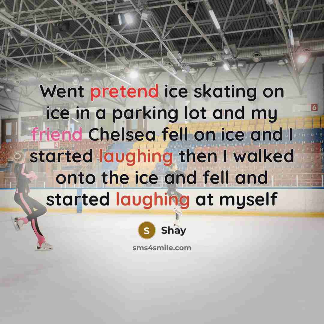 “Went pretend ice skating on ice in a parking lot and my friend Chelsea fell on ice and I started laughing then I walked onto the ice and fell and started laughing at myself” quote by Shay