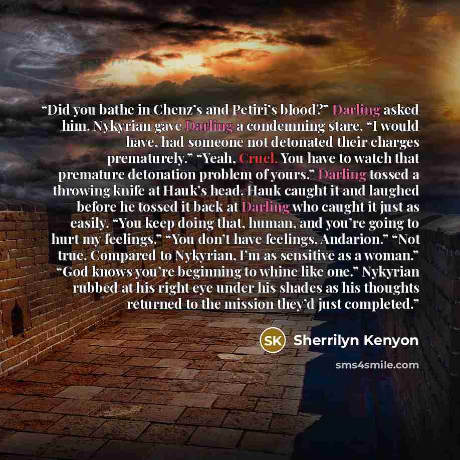 “Did you bathe in Chenz’s and Petiri’s blood?” Darling asked him. Nykyrian gave Darling a condemning stare. “I would have, had someone not detonated their charges prematurely.” “Yeah, Cruel. You have to watch that premature detonation problem of yours.” Darling tossed a throwing knife at Hauk’s…” quote by Sherrilyn Kenyon