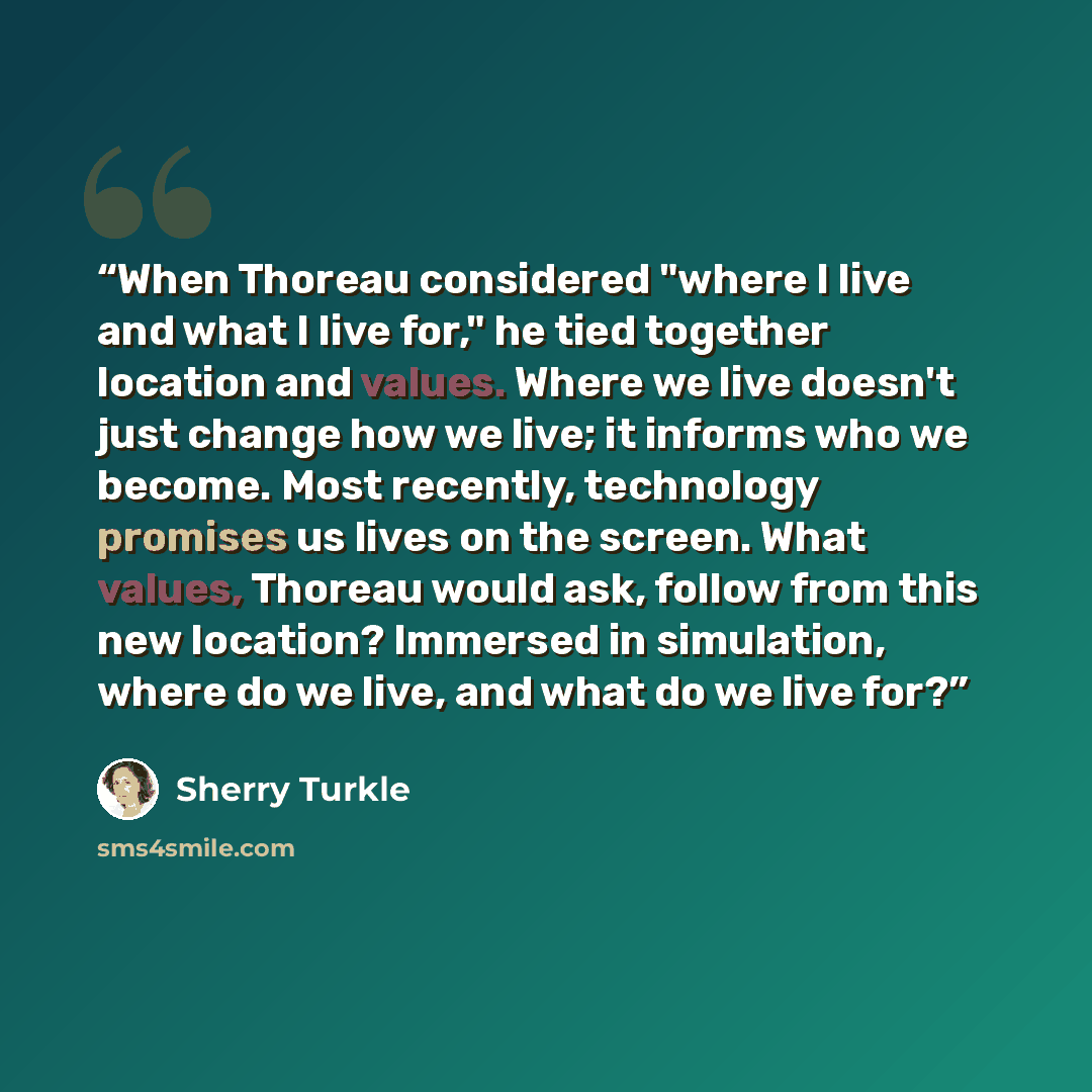 “When Thoreau considered "where I live and what I live for," he tied together location and values. Where we live doesn't just change how we live; it informs who we become. Most recently, technology promises us lives on the screen. What values, Thoreau would ask, follow from this new location?…” quote by Sherry Turkle