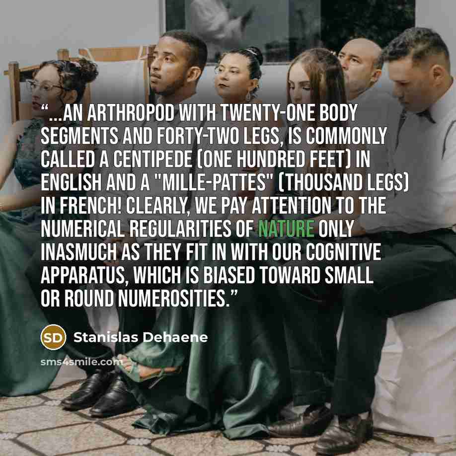 “...an arthropod with twenty-one body segments and forty-two legs, is commonly called a centipede (one hundred feet) in English and a "mille-pattes" (thousand legs) in French! Clearly, we pay attention to the numerical regularities of nature only inasmuch as they fit in with our cognitive…” quote by Stanislas Dehaene