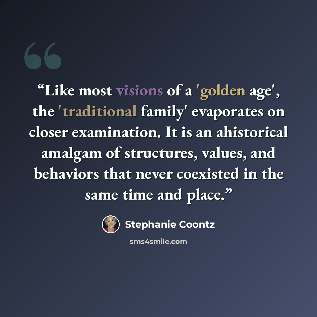 “Like most visions of a 'golden age', the 'traditional family' evaporates on closer examination. It is an ahistorical amalgam of structures, values, and behaviors that never coexisted in the same time and place.” quote by Stephanie Coontz