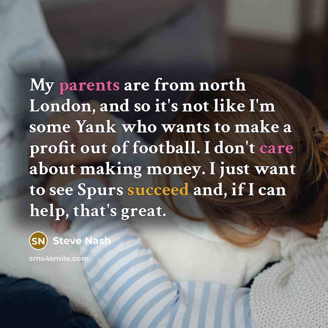 “My parents are from north London, and so it's not like I'm some Yank who wants to make a profit out of football. I don't care about making money. I just want to see Spurs succeed and, if I can help, that's great.” quote by Steve Nash