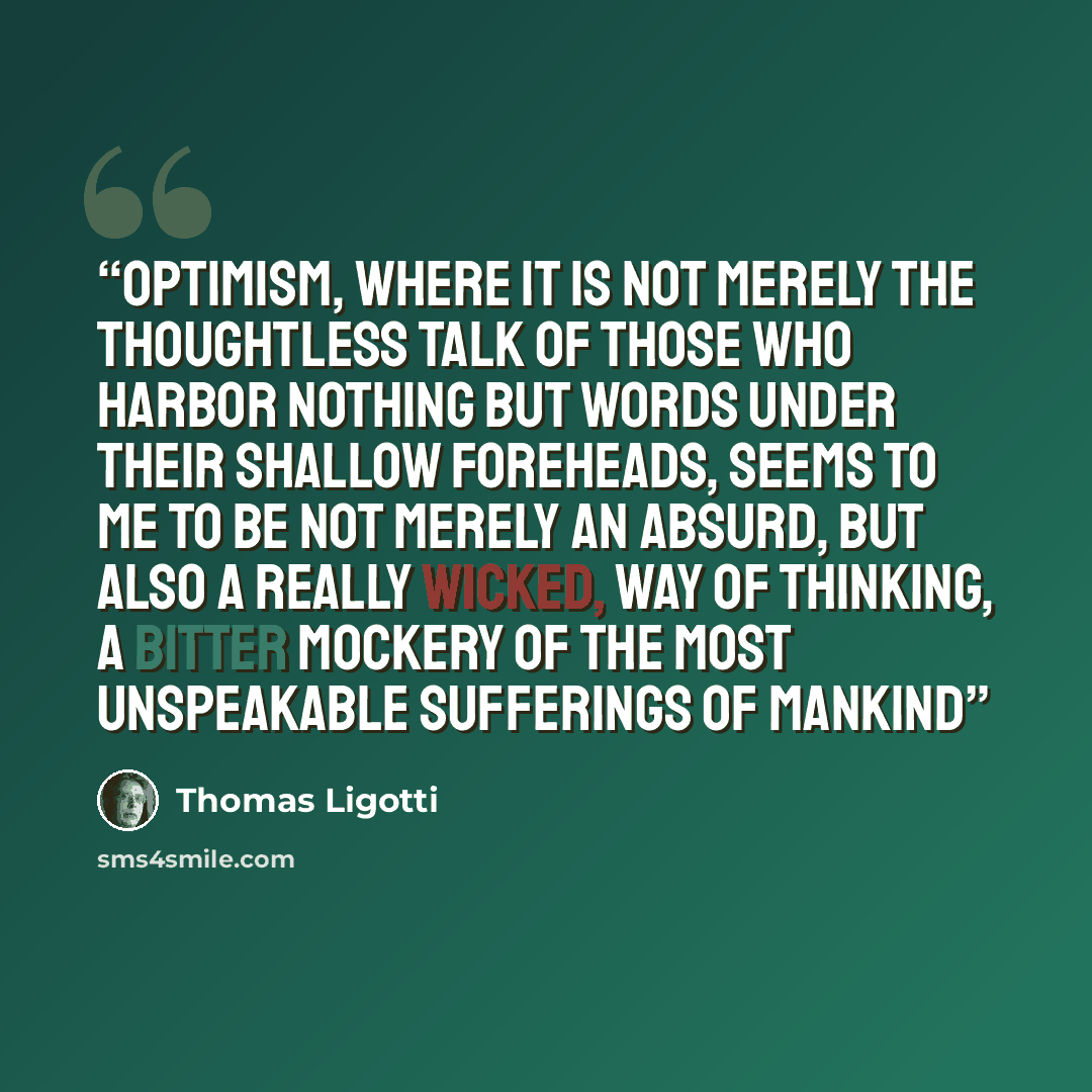 “optimism, where it is not merely the thoughtless talk of those who harbor nothing but words under their shallow foreheads, seems to me to be not merely an absurd, but also a really wicked, way of thinking, a bitter mockery of the most unspeakable sufferings of mankind” quote by Thomas Ligotti