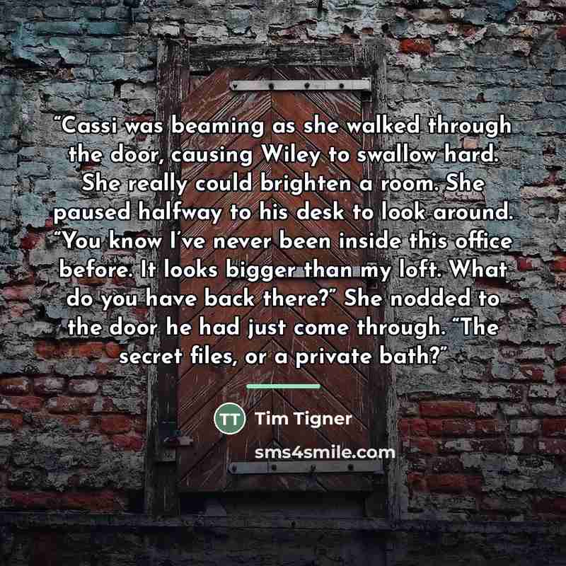 “Cassi was beaming as she walked through the door, causing Wiley to swallow hard. She really could brighten a room. She paused halfway to his desk to look around. “You know I’ve never been inside this office before. It looks bigger than my loft. What do you have back there?” She nodded to the door…” quote by Tim Tigner
