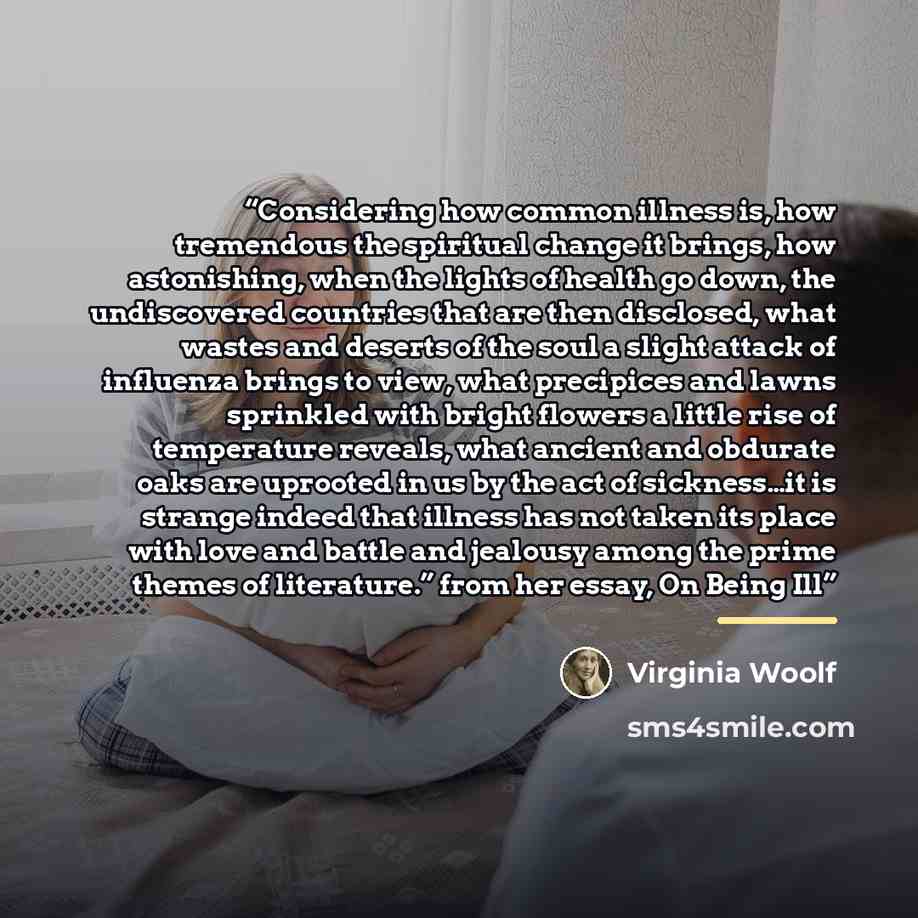 “Considering how common illness is, how tremendous the spiritual change it brings, how astonishing, when the lights of health go down, the undiscovered countries that are then disclosed, what wastes and deserts of the soul a slight attack of influenza brings to view, what precipices and lawns…” quote by Virginia Woolf