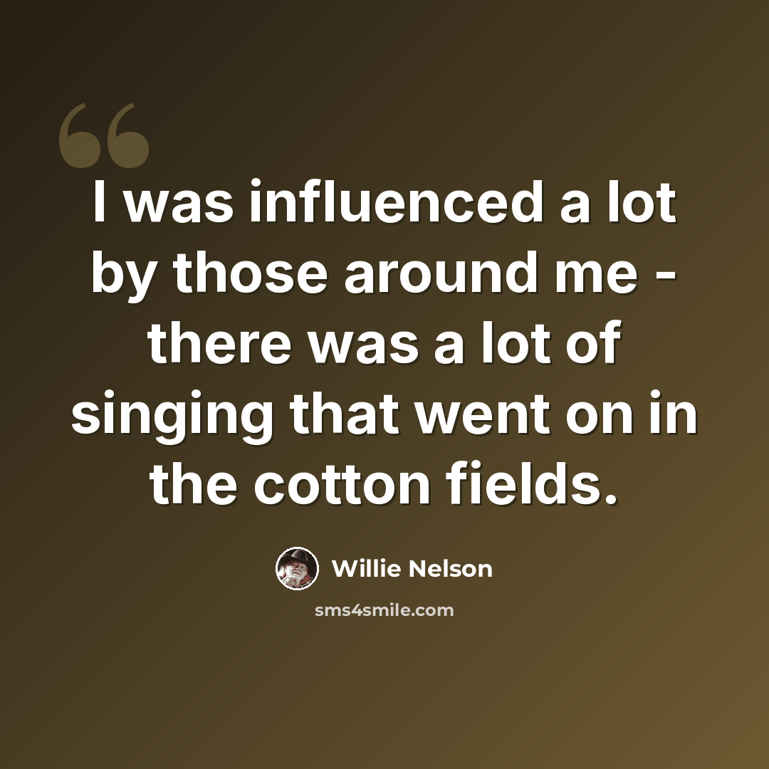 “I was influenced a lot by those around me - there was a lot of singing that went on in the cotton fields.” quote by Willie Nelson