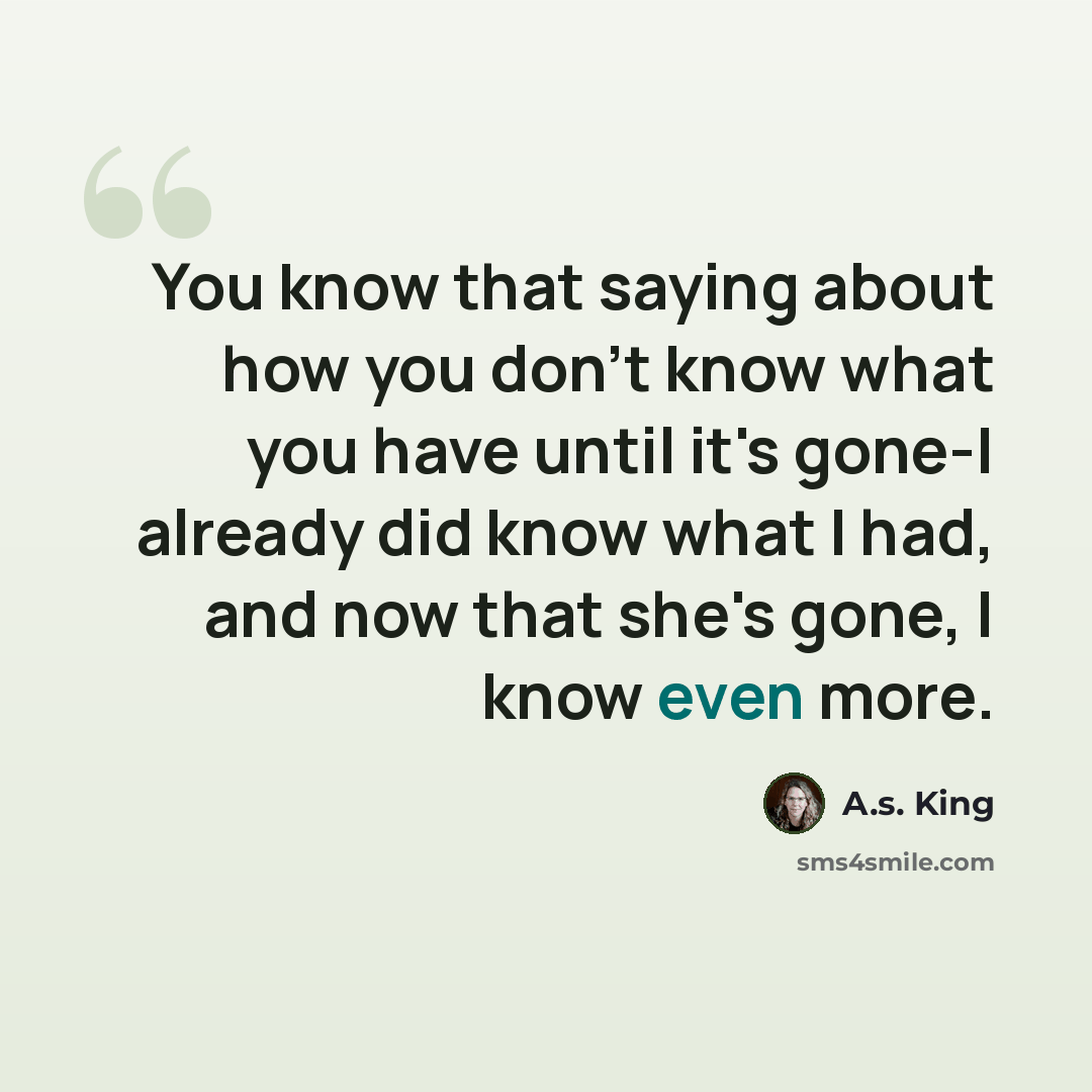 “You know that saying about how you don't know what you have until it's gone-I already did know what I had, and now that she's gone, I know even more.” quote by A.S. King