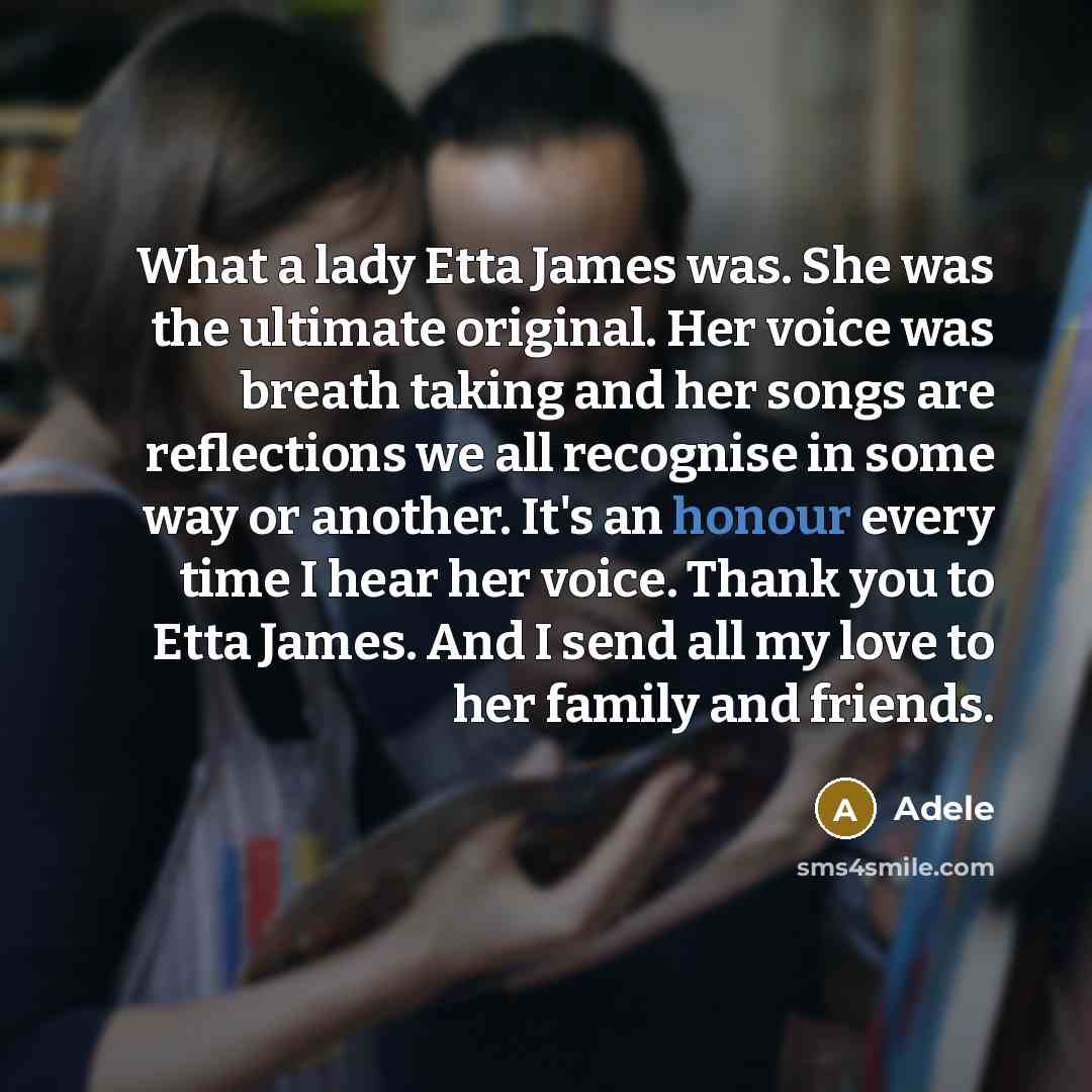 “What a lady Etta James was. She was the ultimate original. Her voice was breath taking and her songs are reflections we all recognise in some way or another. It's an honour every time I hear her voice. Thank you to Etta James. And I send all my love to her family and friends.” quote by Adele