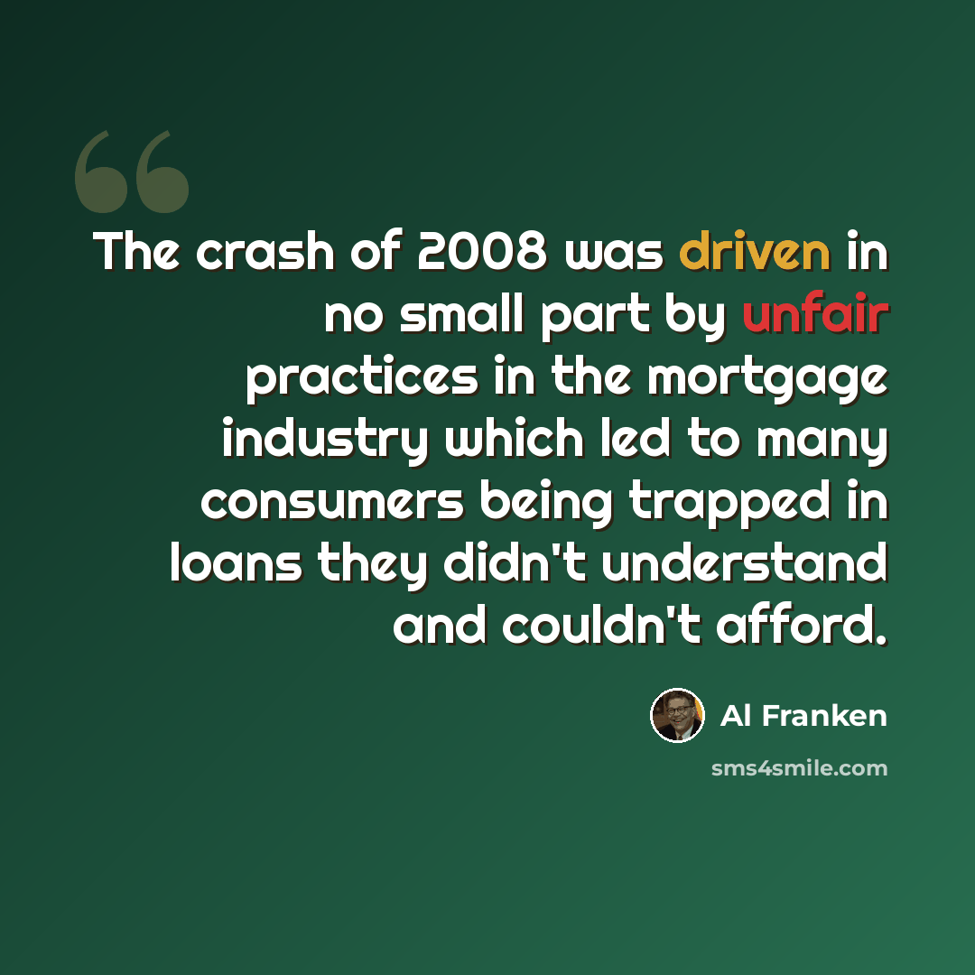 “The crash of 2008 was driven in no small part by unfair practices in the mortgage industry which led to many consumers being trapped in loans they didn't understand and couldn't afford.” quote by Al Franken