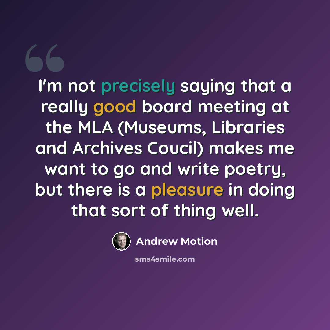 “I'm not precisely saying that a really good board meeting at the MLA (Museums, Libraries and Archives Coucil) makes me want to go and write poetry, but there is a pleasure in doing that sort of thing well.” quote by Andrew Motion