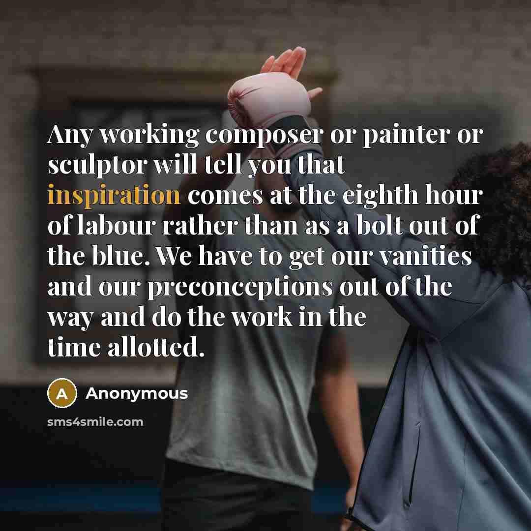 “Any working composer or painter or sculptor will tell you that inspiration comes at the eighth hour of labour rather than as a bolt out of the blue. We have to get our vanities and our preconceptions out of the way and do the work in the time allotted.” quote by Anonymous