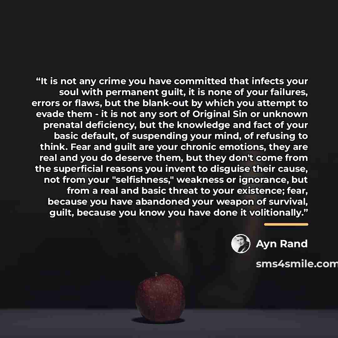 “It is not any crime you have committed that infects your soul with permanent guilt, it is none of your failures, errors or flaws, but the blank-out by which you attempt to evade them - it is not any sort of Original Sin or unknown prenatal deficiency, but the knowledge and fact of your basic…” quote by Ayn Rand