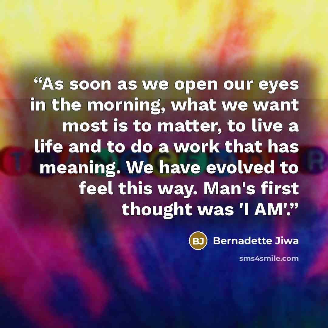 “As soon as we open our eyes in the morning, what we want most is to matter, to live a life and to do a work that has meaning. We have evolved to feel this way. Man's first thought was 'I AM'.” quote by Bernadette Jiwa
