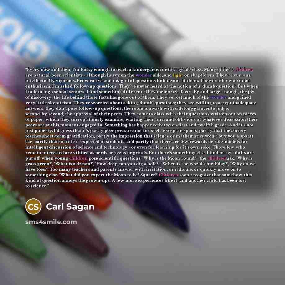 “Every now and then, I'm lucky enough to teach a kindergarten or first-grade class. Many of these children are natural-born scientists - although heavy on the wonder side, and light on skepticism. They're curious, intellectually vigorous. Provocative and insightful questions bubble out of them…” quote by Carl Sagan