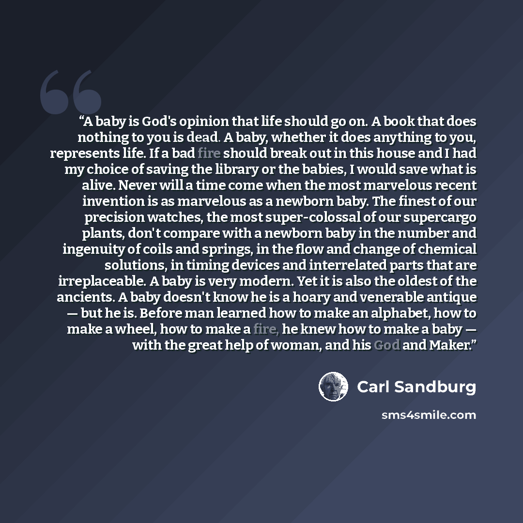 “A baby is God's opinion that life should go on. A book that does nothing to you is dead. A baby, whether it does anything to you, represents life. If a bad fire should break out in this house and I had my choice of saving the library or the babies, I would save what is alive. Never will a time…” quote by Carl Sandburg