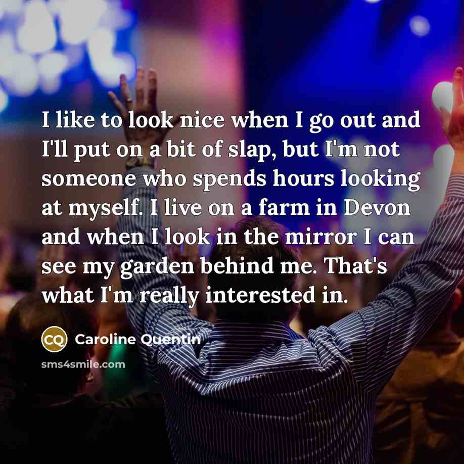 “I like to look nice when I go out and I'll put on a bit of slap, but I'm not someone who spends hours looking at myself. I live on a farm in Devon and when I look in the mirror I can see my garden behind me. That's what I'm really interested in.” quote by Caroline Quentin
