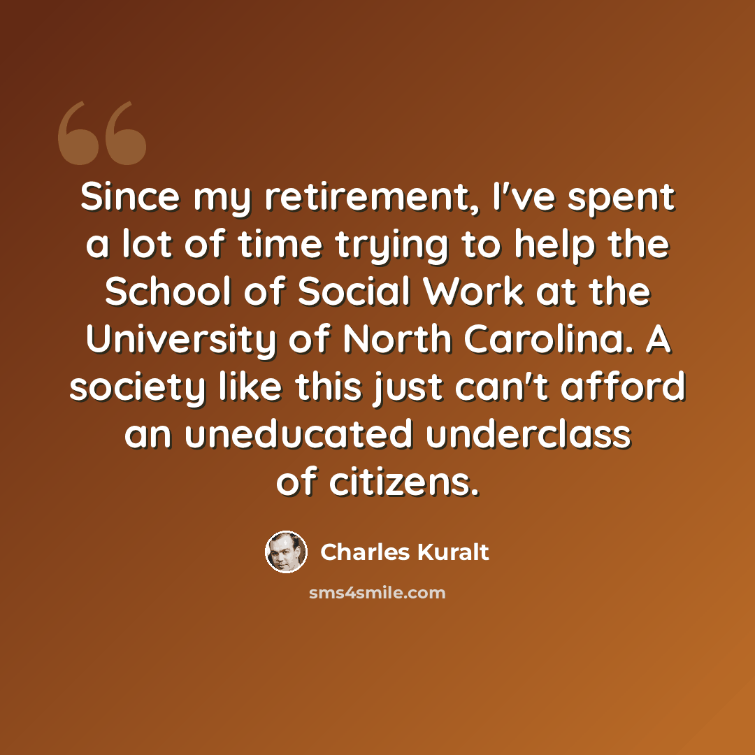 “Since my retirement, I've spent a lot of time trying to help the School of Social Work at the University of North Carolina. A society like this just can't afford an uneducated underclass of citizens.” quote by Charles Kuralt