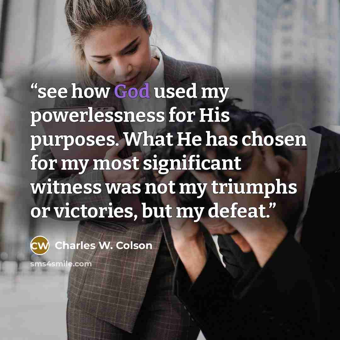 “see how God used my powerlessness for His purposes. What He has chosen for my most significant witness was not my triumphs or victories, but my defeat.” quote by Charles W. Colson