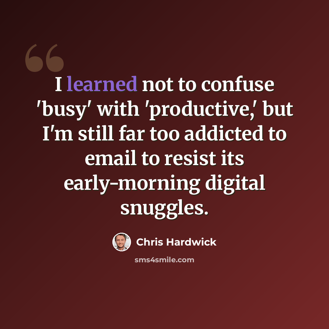 “I learned not to confuse 'busy' with 'productive,' but I'm still far too addicted to email to resist its early-morning digital snuggles.” quote by Chris Hardwick