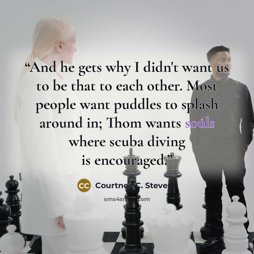 “And he gets why I didn't want us to be that to each other. Most people want puddles to splash around in; Thom wants souls where scuba diving is encouraged.” quote by Courtney C. Stevens
