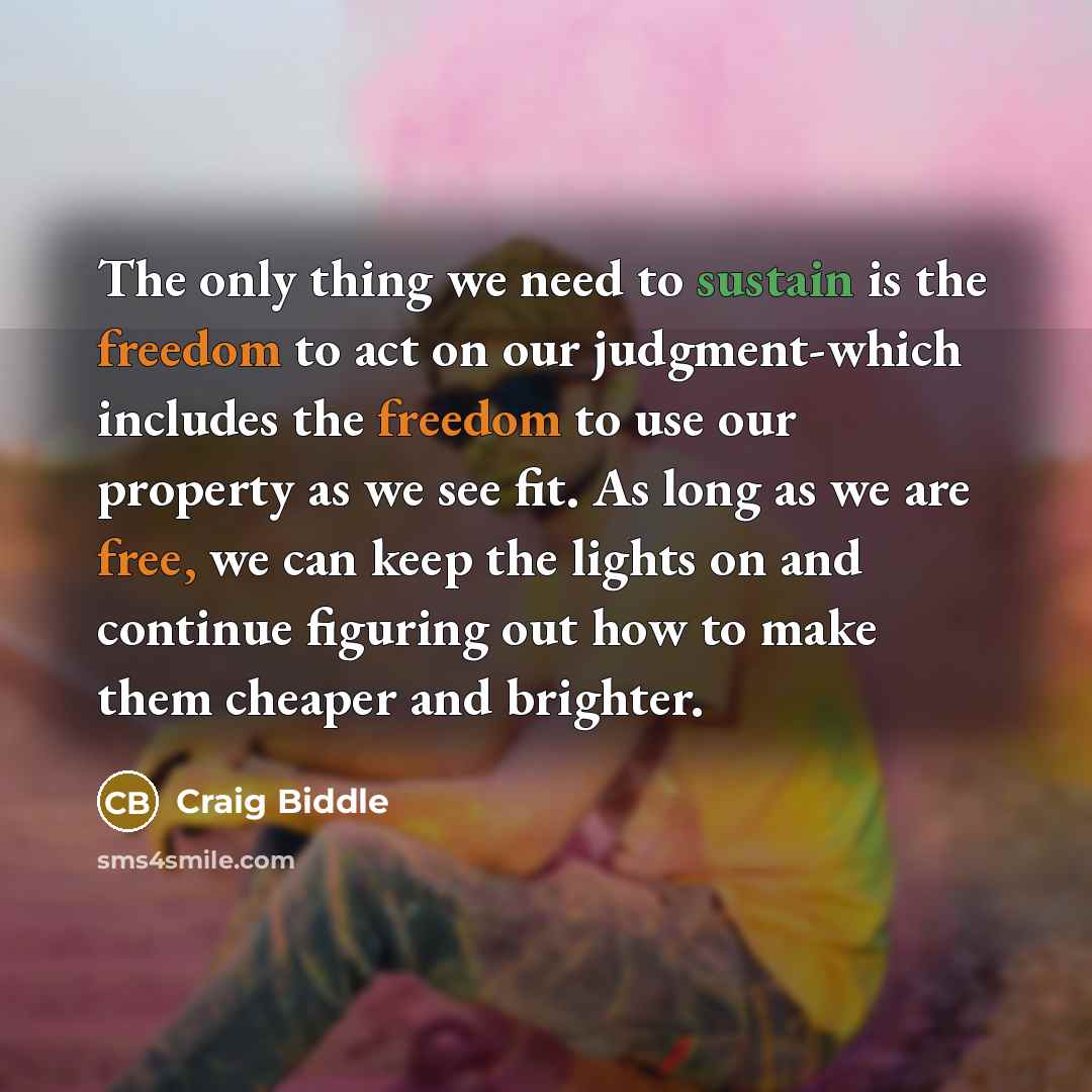 “The only thing we need to sustain is the freedom to act on our judgment-which includes the freedom to use our property as we see fit. As long as we are free, we can keep the lights on and continue figuring out how to make them cheaper and brighter.” quote by Craig Biddle