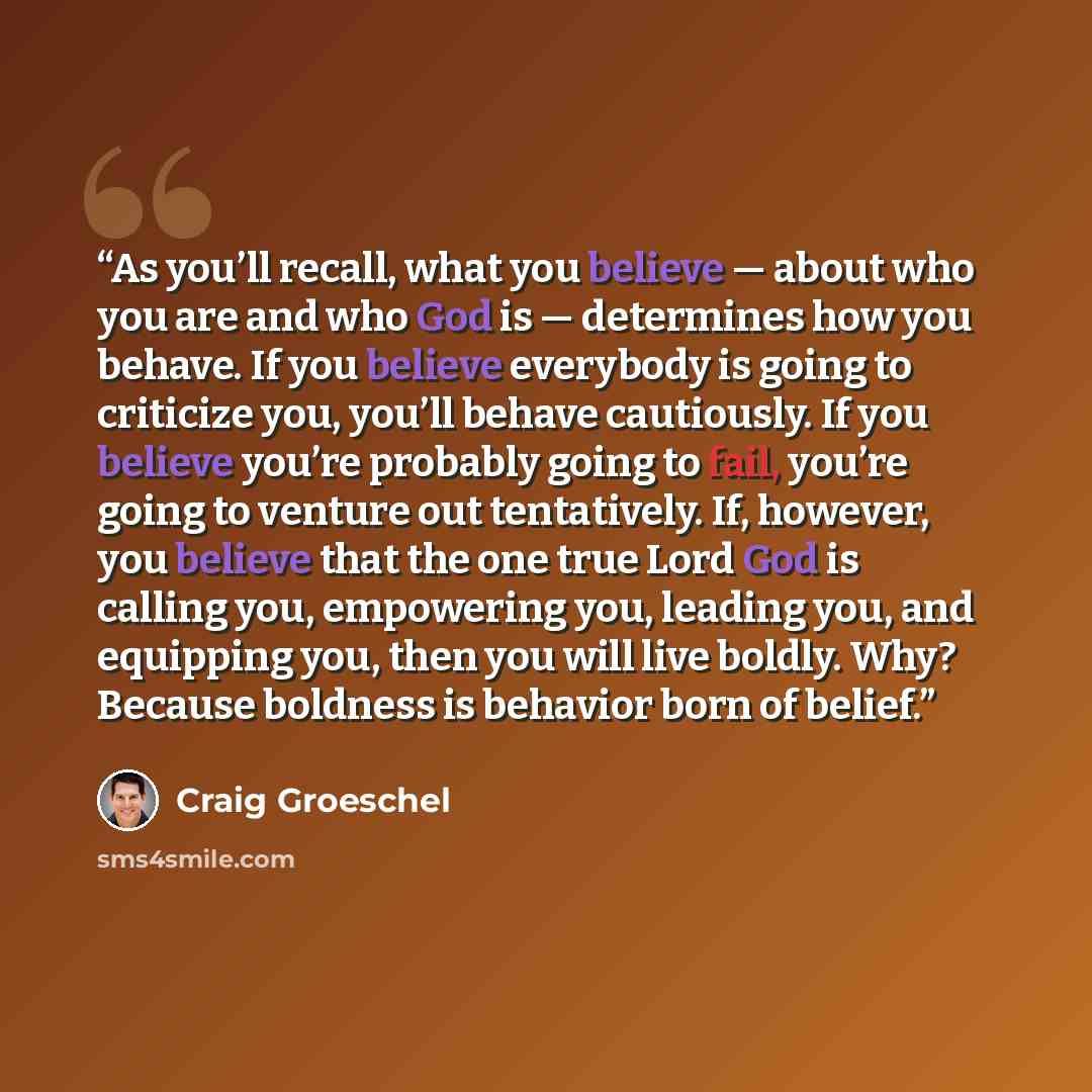 “As you’ll recall, what you believe — about who you are and who God is — determines how you behave. If you believe everybody is going to criticize you, you’ll behave cautiously. If you believe you’re probably going to fail, you’re going to venture out tentatively. If, however, you believe that the…” quote by Craig Groeschel