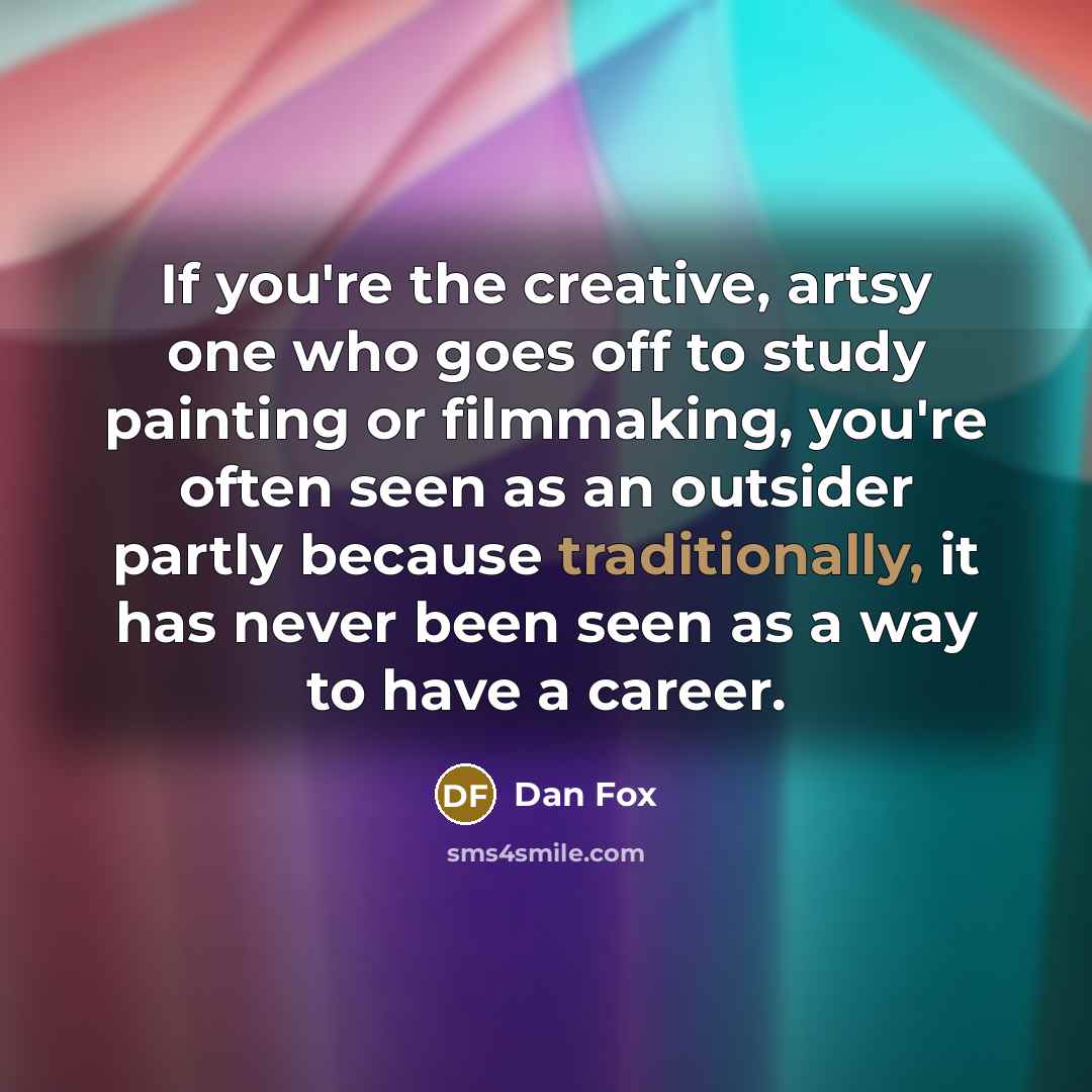“If you're the creative, artsy one who goes off to study painting or filmmaking, you're often seen as an outsider partly because traditionally, it has never been seen as a way to have a career.” quote by Dan Fox