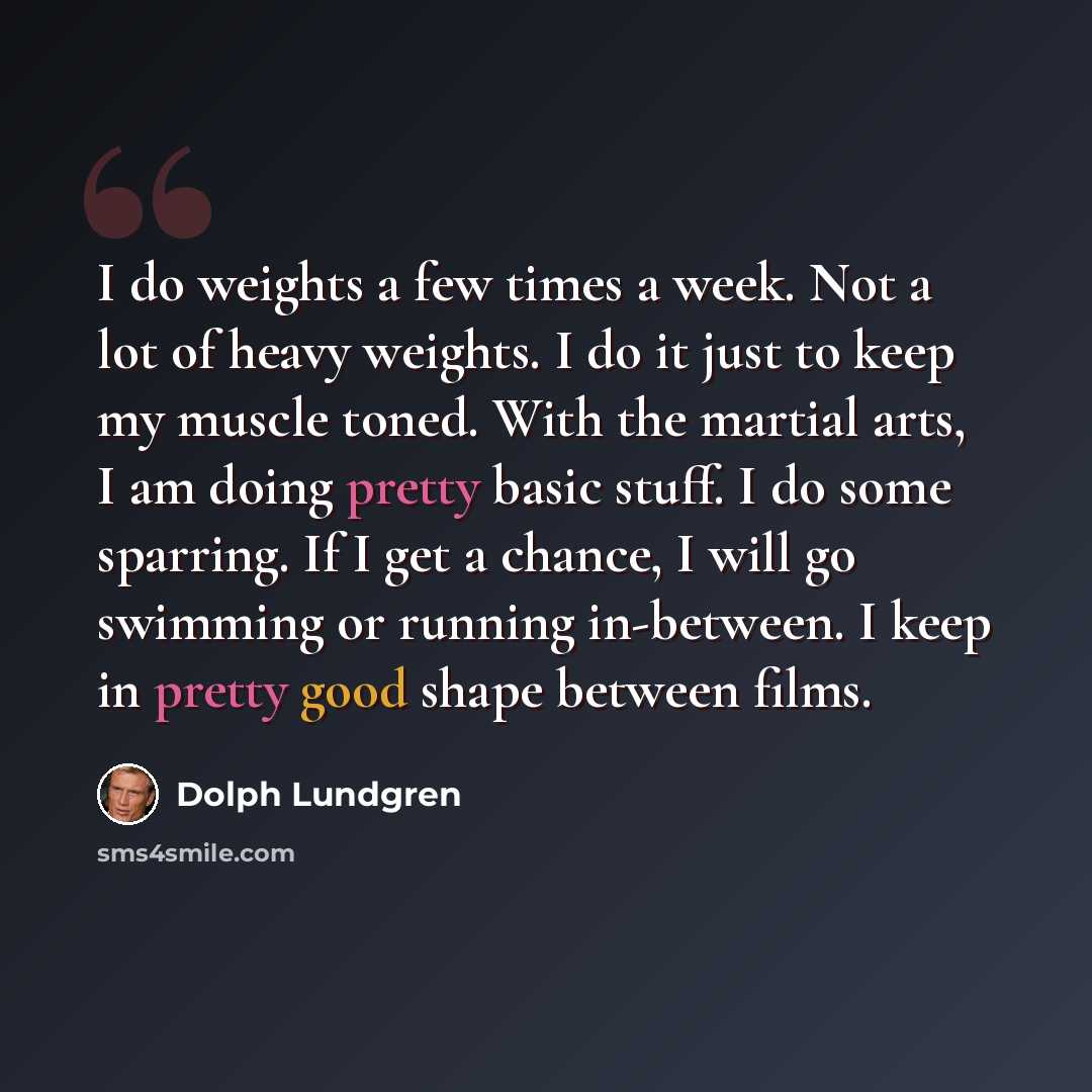 “I do weights a few times a week. Not a lot of heavy weights. I do it just to keep my muscle toned. With the martial arts, I am doing pretty basic stuff. I do some sparring. If I get a chance, I will go swimming or running in-between. I keep in pretty good shape between films.” quote by Dolph Lundgren