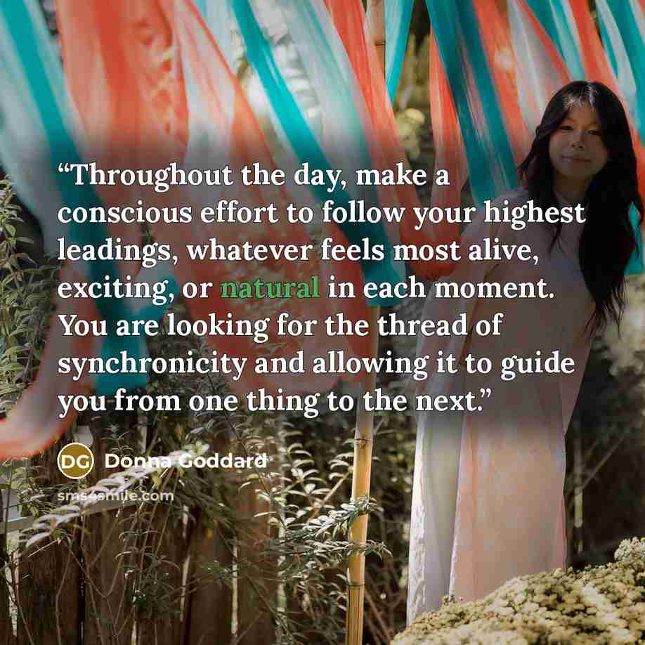 “Throughout the day, make a conscious effort to follow your highest leadings, whatever feels most alive, exciting, or natural in each moment. You are looking for the thread of synchronicity and allowing it to guide you from one thing to the next.” quote by Donna Goddard