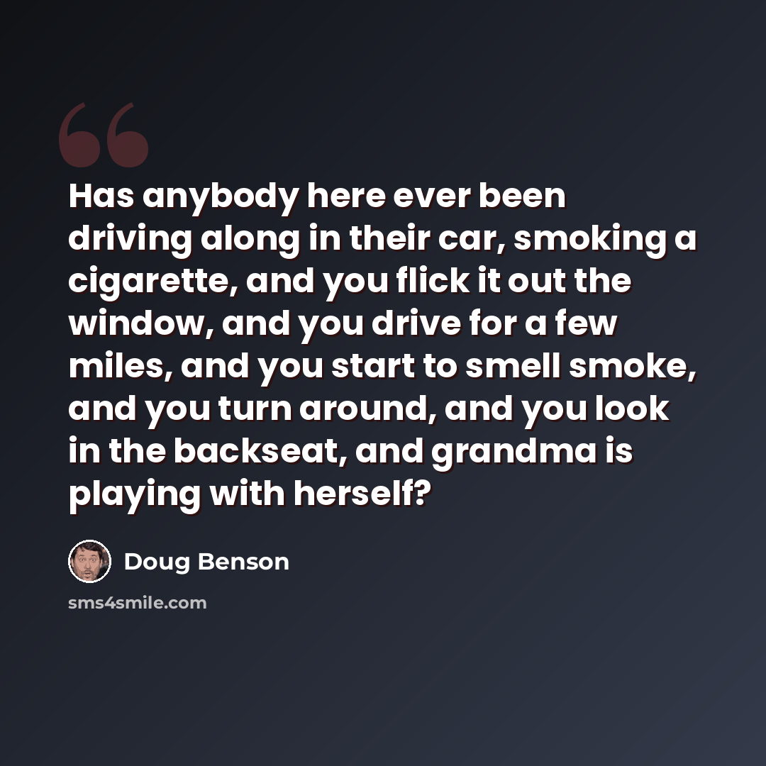 “Has anybody here ever been driving along in their car, smoking a cigarette, and you flick it out the window, and you drive for a few miles, and you start to smell smoke, and you turn around, and you look in the backseat, and grandma is playing with herself?” quote by Doug Benson