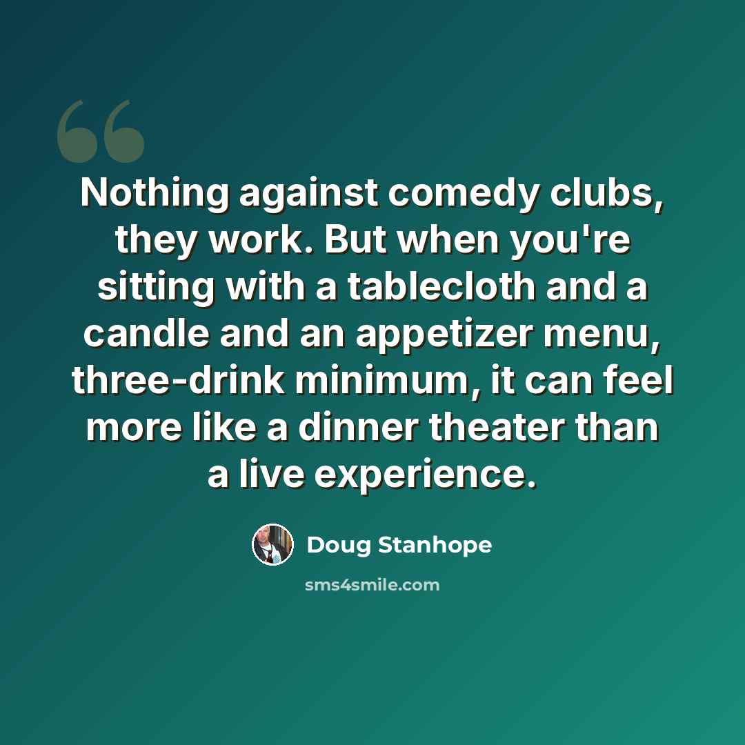 “Nothing against comedy clubs, they work. But when you're sitting with a tablecloth and a candle and an appetizer menu, three-drink minimum, it can feel more like a dinner theater than a live experience.” quote by Doug Stanhope