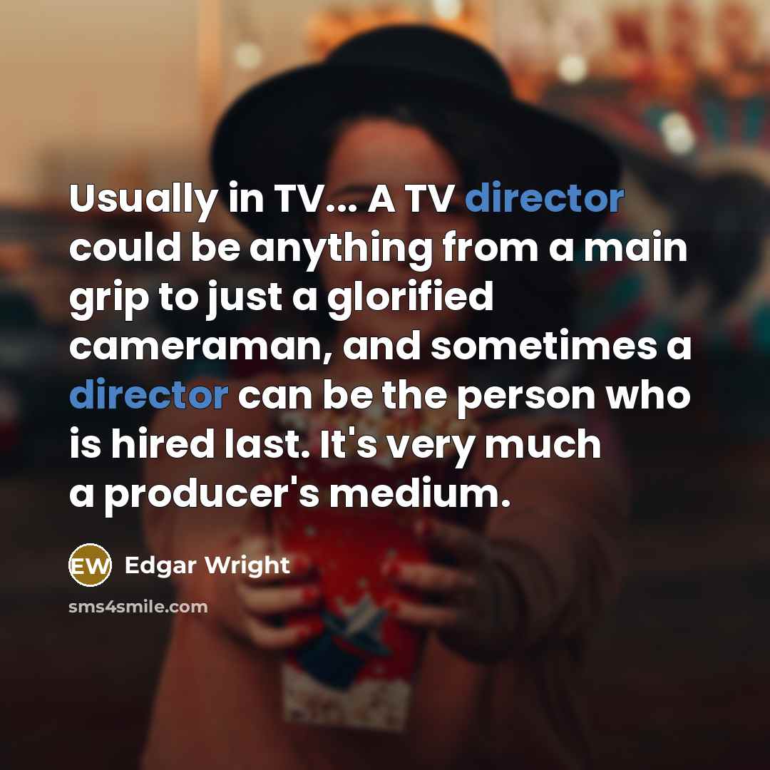 “Usually in TV... A TV director could be anything from a main grip to just a glorified cameraman, and sometimes a director can be the person who is hired last. It's very much a producer's medium.” quote by Edgar Wright