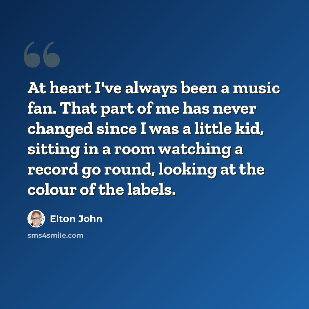 “At heart I've always been a music fan. That part of me has never changed since I was a little kid, sitting in a room watching a record go round, looking at the colour of the labels.” quote by Elton John