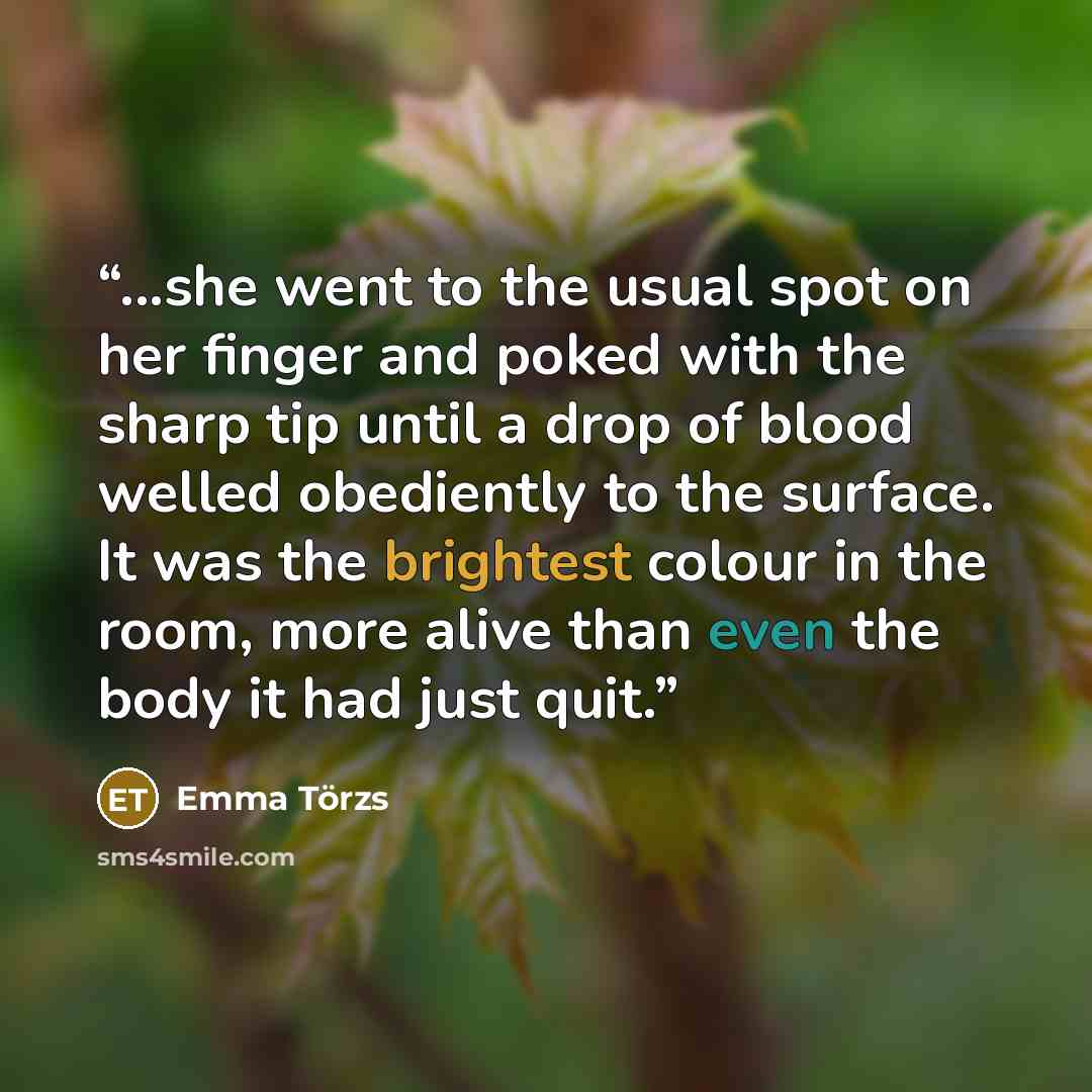 “...she went to the usual spot on her finger and poked with the sharp tip until a drop of blood welled obediently to the surface. It was the brightest colour in the room, more alive than even the body it had just quit.” quote by Emma Törzs