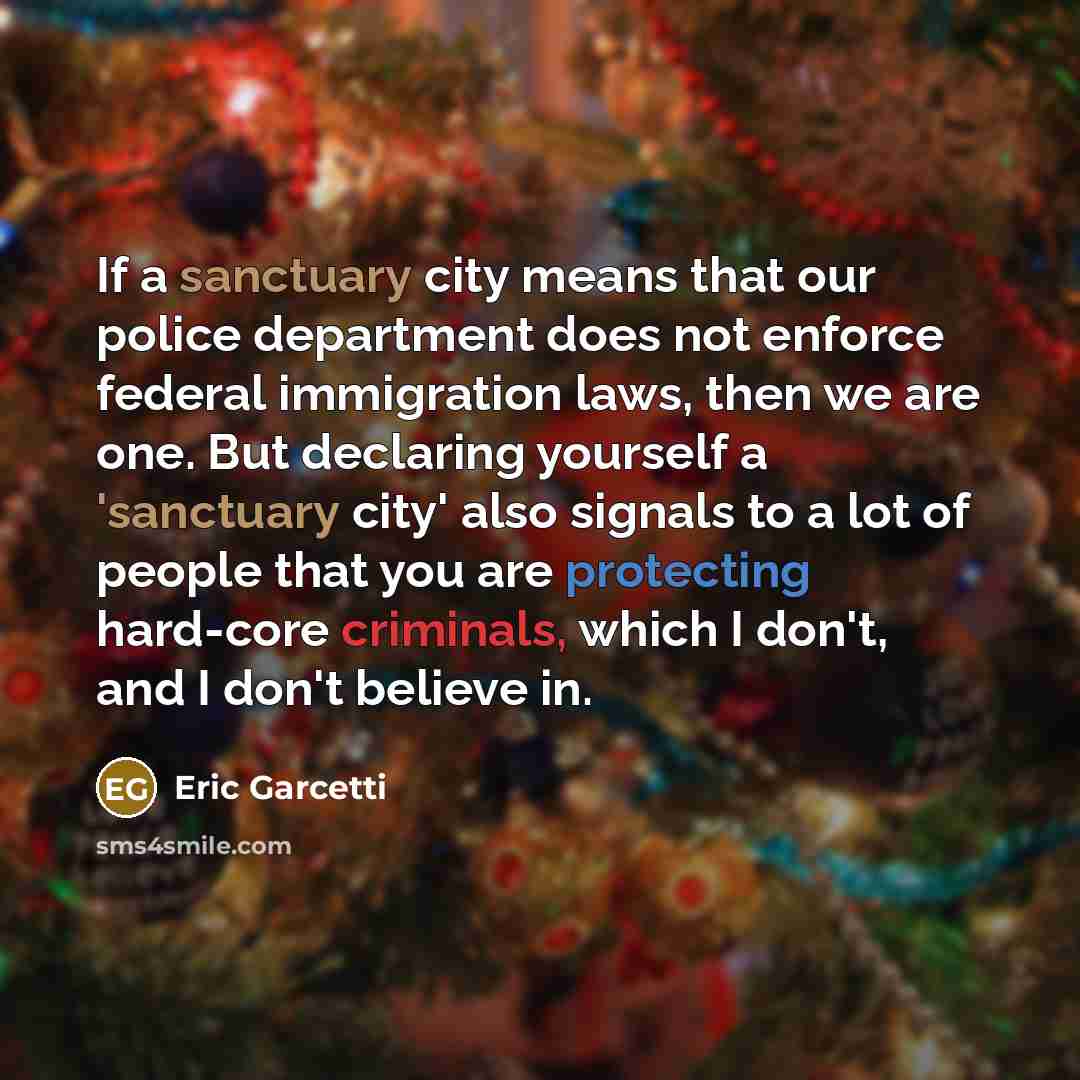 “If a sanctuary city means that our police department does not enforce federal immigration laws, then we are one. But declaring yourself a 'sanctuary city' also signals to a lot of people that you are protecting hard-core criminals, which I don't, and I don't believe in.” quote by Eric Garcetti