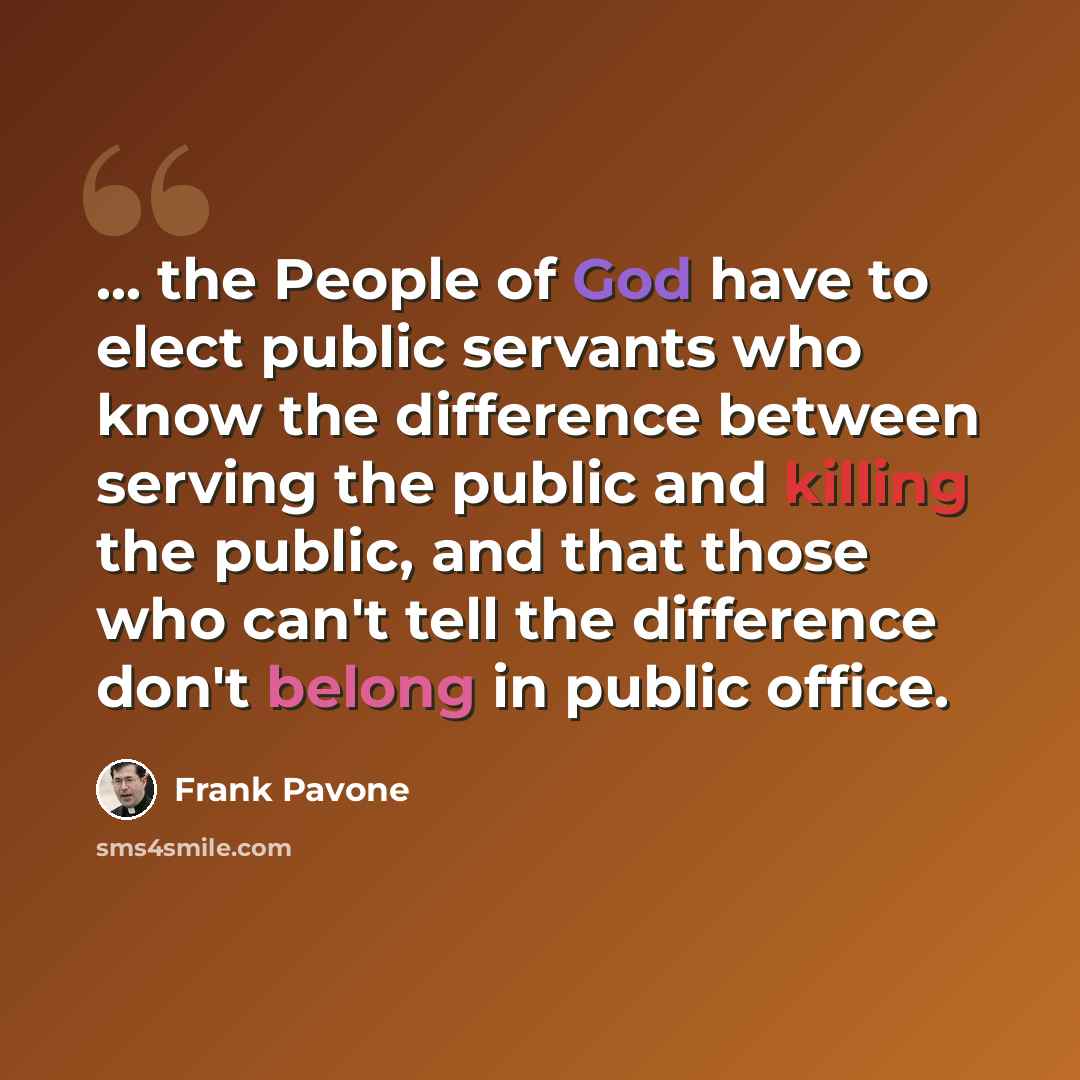 “... the People of God have to elect public servants who know the difference between serving the public and killing the public, and that those who can't tell the difference don't belong in public office.” quote by Frank Pavone
