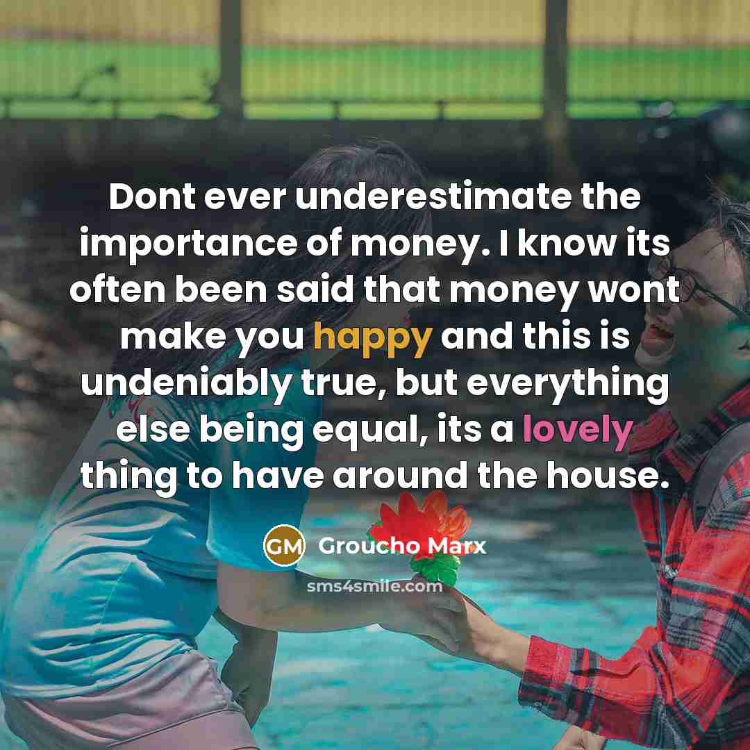 “Dont ever underestimate the importance of money. I know its often been said that money wont make you happy and this is undeniably true, but everything else being equal, its a lovely thing to have around the house.” quote by Groucho Marx